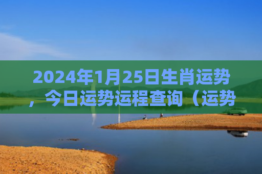 2024年1月25日生肖运势，今日运势运程查询（运势日生今日运势）