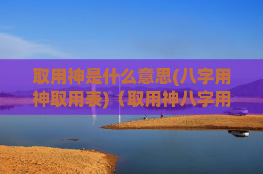 取用神是什么意思(八字用神取用表)（取用神八字用神取用表是什么意思）