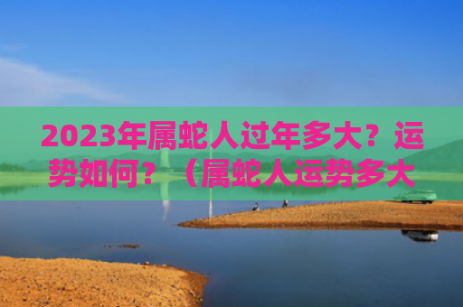 2023年属蛇人过年多大？运势如何？（属蛇人运势多大）