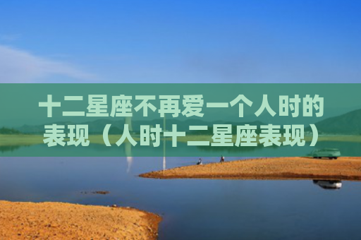 十二星座不再爱一个人时的表现（人时十二星座表现）