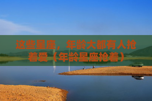 这些星座，年龄大都有人抢着爱（年龄星座抢着）