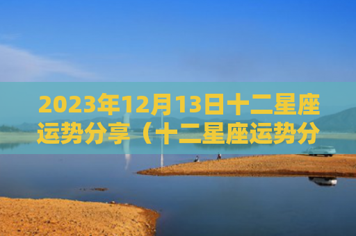 2023年12月13日十二星座运势分享（十二星座运势分享）