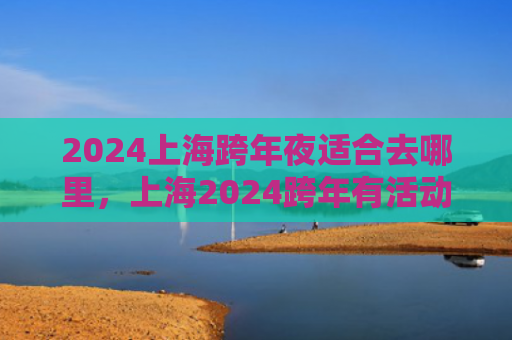 2024上海跨年夜适合去哪里，上海2024跨年有活动吗（上海去哪里适合）