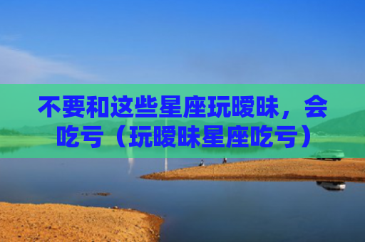 不要和这些星座玩暧昧，会吃亏（玩暧昧星座吃亏）
