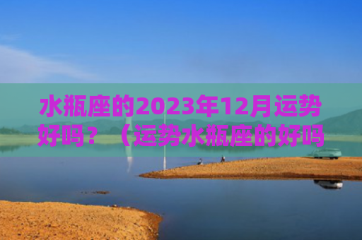 水瓶座的2023年12月运势好吗？（运势水瓶座的好吗）