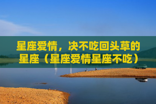 星座爱情，决不吃回头草的星座（星座爱情星座不吃）