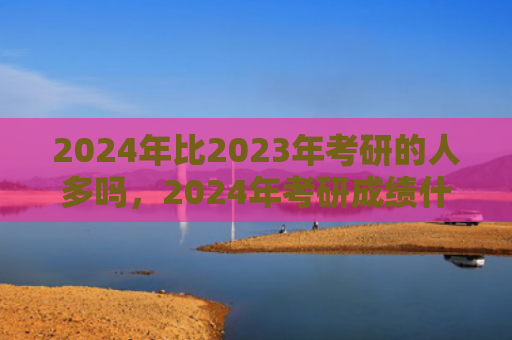 2024年比2023年考研的人多吗，2024年考研成绩什么时候出来（什么时候人多考研）