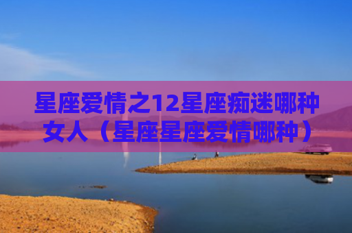 星座爱情之12星座痴迷哪种女人（星座星座爱情哪种）