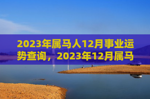 2023年属马人12月事业运势查询，2023年12月属马人事业运程详解（属马人运势查询运程）