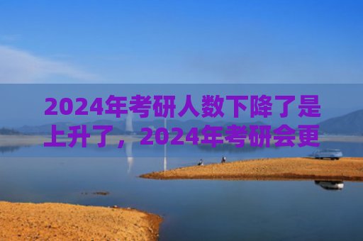 2024年考研人数下降了是上升了，2024年考研会更难吗（考研更难人数）
