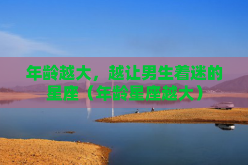 年龄越大，越让男生着迷的星座（年龄星座越大）