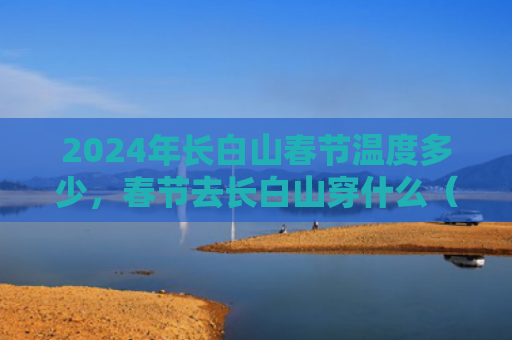 2024年长白山春节温度多少，春节去长白山穿什么（白山长白山春节）