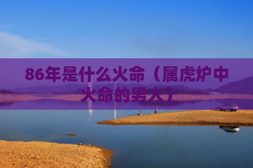 86年是什么火命（属虎炉中火命的男人）