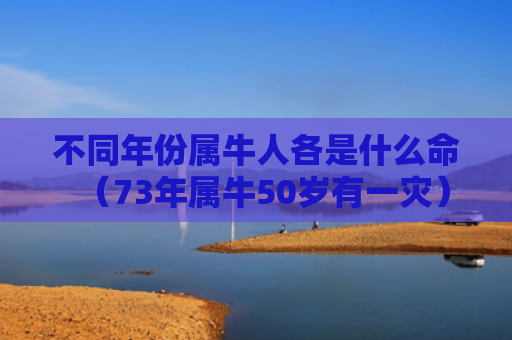 不同年份属牛人各是什么命（73年属牛50岁有一灾）