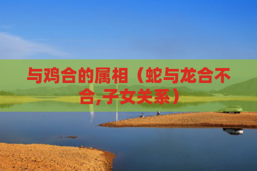 与鸡合的属相（蛇与龙合不合,子女关系）