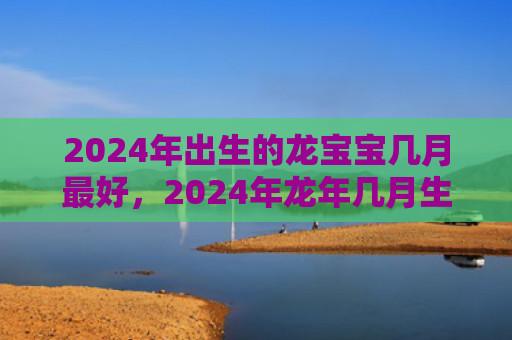 2024年出生的龙宝宝几月最好，2024年龙年几月生宝宝好