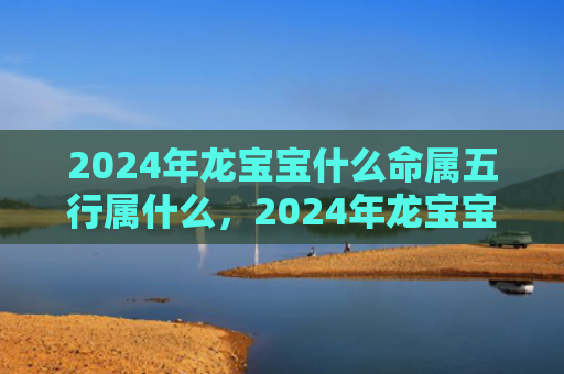 2024年龙宝宝什么命属五行属什么，2024年龙宝宝旺什么属相父母