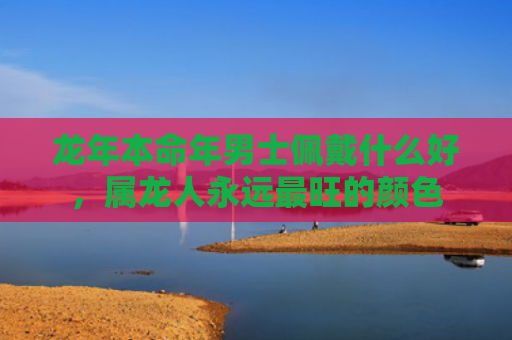 龙年本命年男士佩戴什么好，属龙人永远最旺的颜色