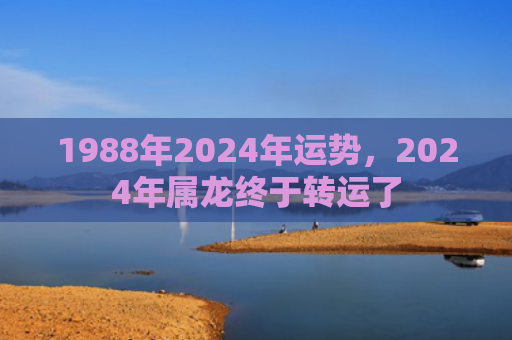 1988年2024年运势，2024年属龙终于转运了
