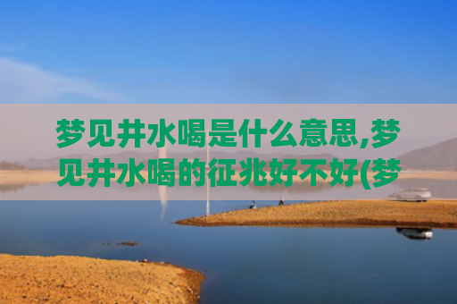 梦见井水喝是什么意思,梦见井水喝的征兆好不好(梦见井水清澈透明)