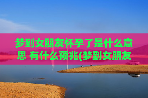 梦到女朋友怀孕了是什么意思 有什么预兆(梦到女朋友怀孕了是什么预兆周公)