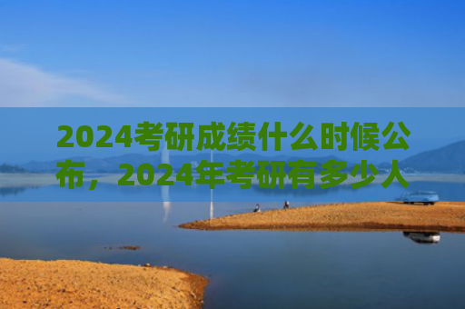 2024考研成绩什么时候公布，2024年考研有多少人报名（什么时候有多少人考研）