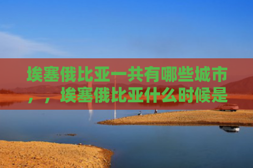 埃塞俄比亚一共有哪些城市，，埃塞俄比亚什么时候是大雨季（埃塞俄比亚雨季什么时候）