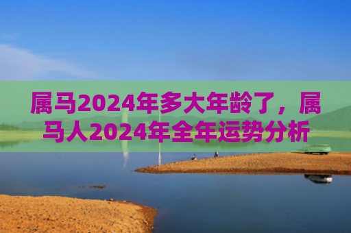 属马2024年多大年龄了，属马人2024年全年运势分析（多大年龄属马运势分析）