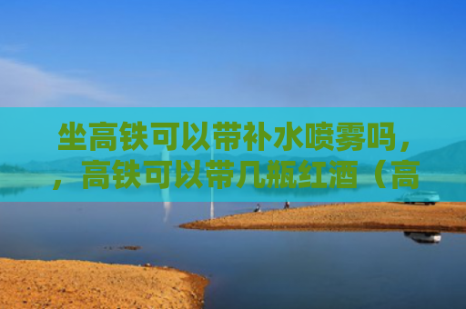 坐高铁可以带补水喷雾吗，，高铁可以带几瓶红酒（高铁喷雾红酒）
