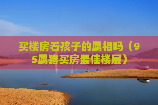 买楼房看孩子的属相吗（95属猪买房最佳楼层）