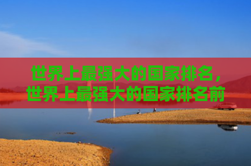 世界上最强大的国家排名，世界上最强大的国家排名前50（世界上强大排名）