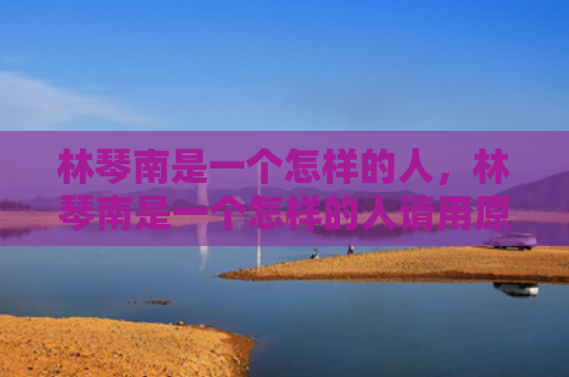 林琴南是一个怎样的人，林琴南是一个怎样的人请用原物文本内容说明理由（怎样的人请用是一个）