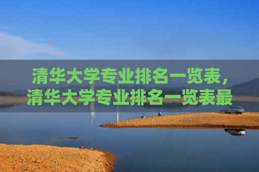 清华大学专业排名一览表，清华大学专业排名一览表最新（清华大学排名专业）