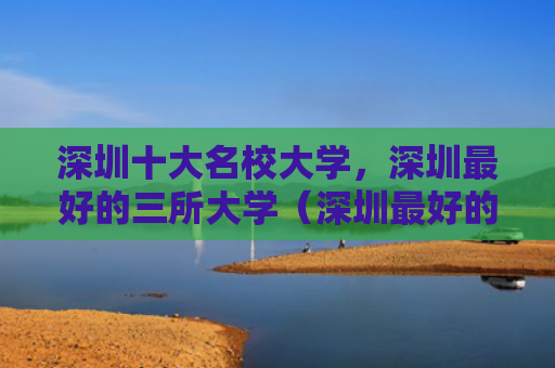 深圳十大名校大学，深圳最好的三所大学（深圳最好的十大）
