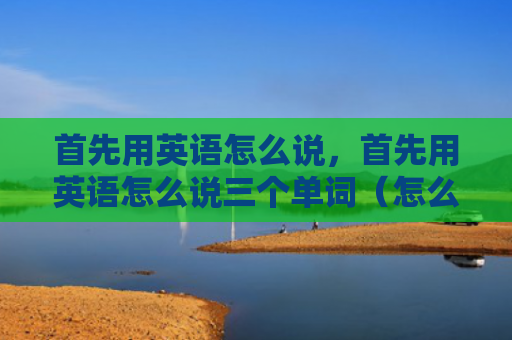 首先用英语怎么说，首先用英语怎么说三个单词（怎么说英语单词）