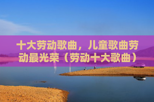 十大劳动歌曲，儿童歌曲劳动最光荣（劳动十大歌曲）