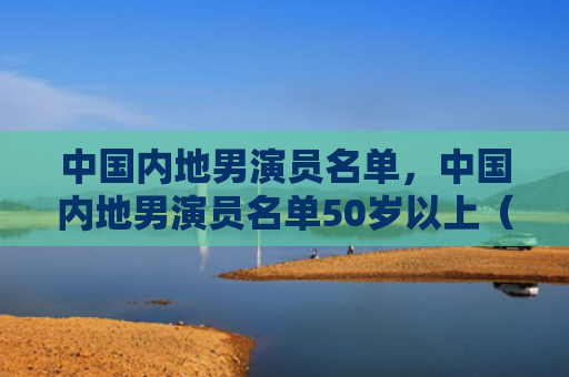 中国内地男演员名单，中国内地男演员名单50岁以上（中国内地男演员名单）
