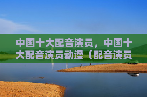 中国十大配音演员，中国十大配音演员动漫（配音演员中国十大动漫）