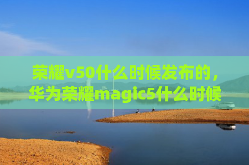 荣耀v50什么时候发布的，华为荣耀magic5什么时候上市（荣耀什么时候华为）