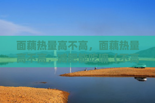 面藕热量高不高，面藕热量高不高，减肥能吃嘛（不高热量能吃）