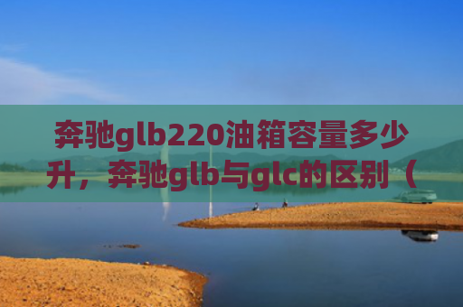 奔驰glb220油箱容量多少升，奔驰glb与glc的区别（奔驰油箱容量）