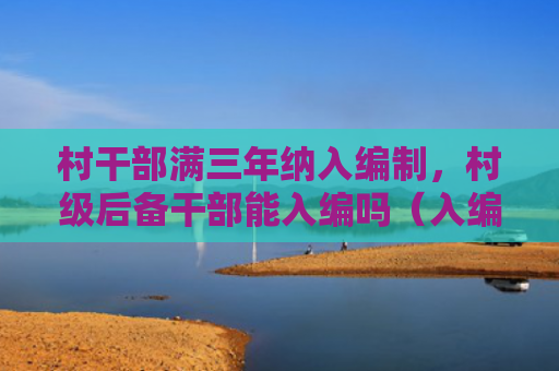 村干部满三年纳入编制，村级后备干部能入编吗（入编三年村干部）