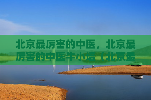 北京最厉害的中医，北京最厉害的中医牛小培（北京最厉害中医）