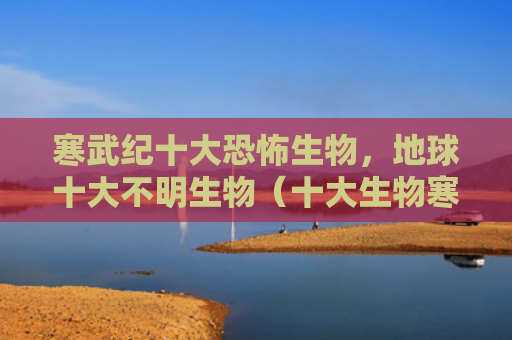 寒武纪十大恐怖生物，地球十大不明生物（十大生物寒武纪）
