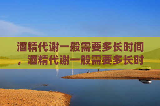 酒精代谢一般需要多长时间，酒精代谢一般需要多长时间能代谢完（代谢酒精需要多长时间）