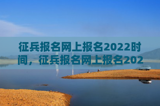 征兵报名网上报名2022时间，征兵报名网上报名2022时间男兵（征兵网上报名报名）