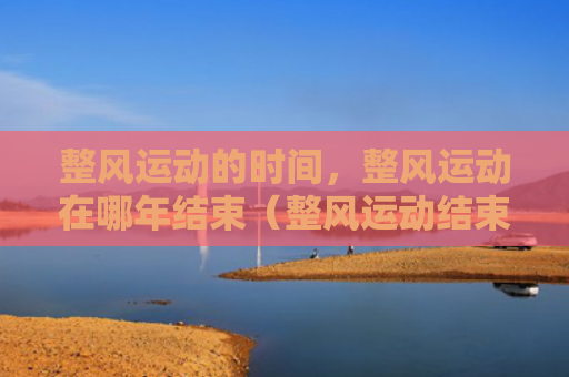整风运动的时间，整风运动在哪年结束（整风运动结束时间）