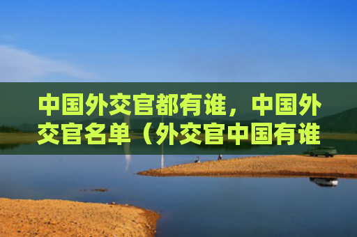 中国外交官都有谁，中国外交官名单（外交官中国有谁）