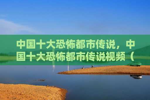 中国十大恐怖都市传说，中国十大恐怖都市传说视频（中国十大恐怖都市）