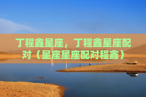 丁程鑫星座，丁程鑫星座配对（星座星座配对程鑫）